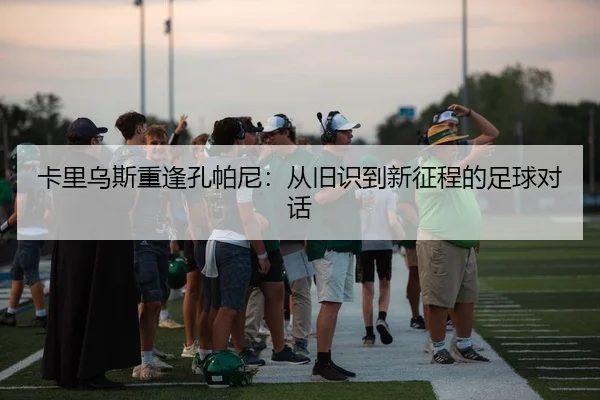 卡里乌斯重逢孔帕尼：从旧识到新征程的足球对话（BIWEISPORTS）