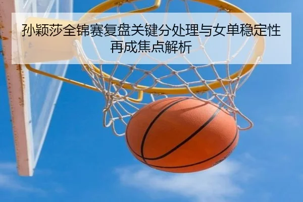 孙颖莎全锦赛复盘关键分处理与女单稳定性再成焦点解析（BIWEISPORTS）
